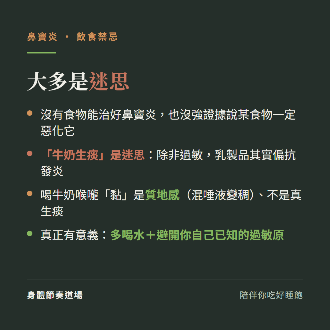 鼻竇炎飲食禁忌大多是迷思:沒有食物能治好鼻竇炎也沒強證據說某食物一定惡化它、牛奶生痰是迷思除非過敏乳製品其實偏抗發炎、喝牛奶喉嚨黏是質地感混唾液變稠不是真生痰、真正有意義是多喝水加避開你自己已知的過敏原