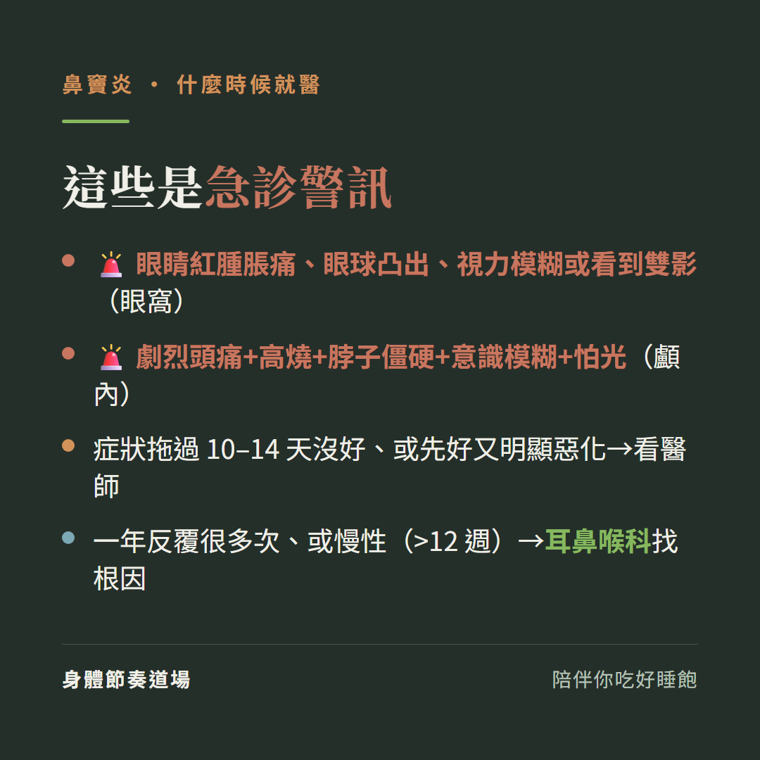 鼻竇炎這些是急診警訊:眼睛紅腫脹痛眼球凸出視力模糊或看到雙影是眼窩、劇烈頭痛加高燒加脖子僵硬加意識模糊加怕光是顱內、症狀拖過10到14天沒好或先好又明顯惡化看醫師、一年反覆很多次或慢性超過12週看耳鼻喉科找根因