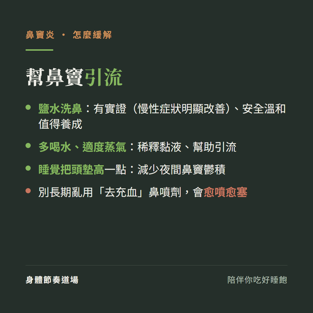 鼻竇炎怎麼緩解幫鼻竇引流:鹽水洗鼻有實證慢性症狀明顯改善安全溫和值得養成、多喝水適度蒸氣稀釋黏液幫助引流、睡覺把頭墊高一點減少夜間鼻竇鬱積、別長期亂用去充血鼻噴劑會愈噴愈塞