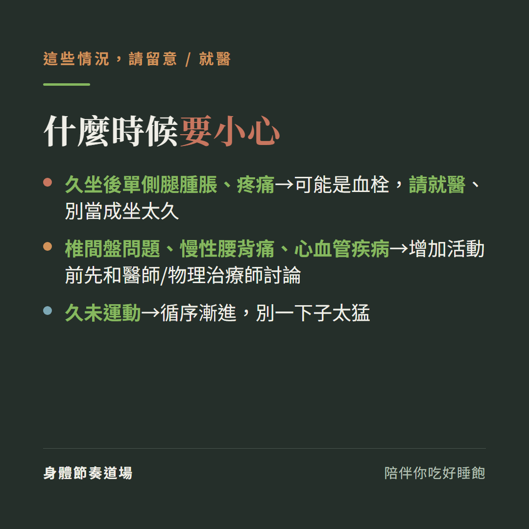 久坐什麼時候要小心:久坐後單側腿腫脹疼痛可能是血栓請就醫別當成坐太久、椎間盤問題慢性腰背痛心血管疾病增加活動前先和醫師或物理治療師討論、久未運動循序漸進別一下子太猛