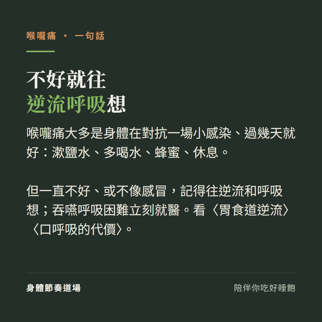 喉嚨痛不好就往逆流呼吸想:喉嚨痛大多是身體在對抗一場小感染過幾天就好漱鹽水多喝水蜂蜜休息、但一直不好或不像感冒記得往逆流和呼吸想、吞嚥呼吸困難立刻就醫、看胃食道逆流看口呼吸的代價