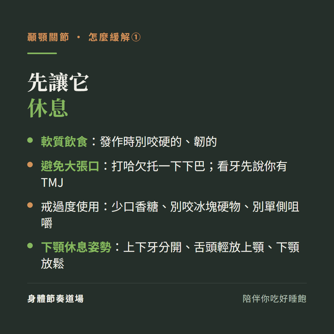 顳顎關節先讓它休息:軟質飲食發作時別咬硬的韌的、避免大張口打哈欠托一下下巴看牙先說你有顳顎關節問題、戒過度使用少口香糖別咬冰塊硬物別單側咀嚼、下顎休息姿勢上下牙分開舌頭輕放上顎下顎放鬆