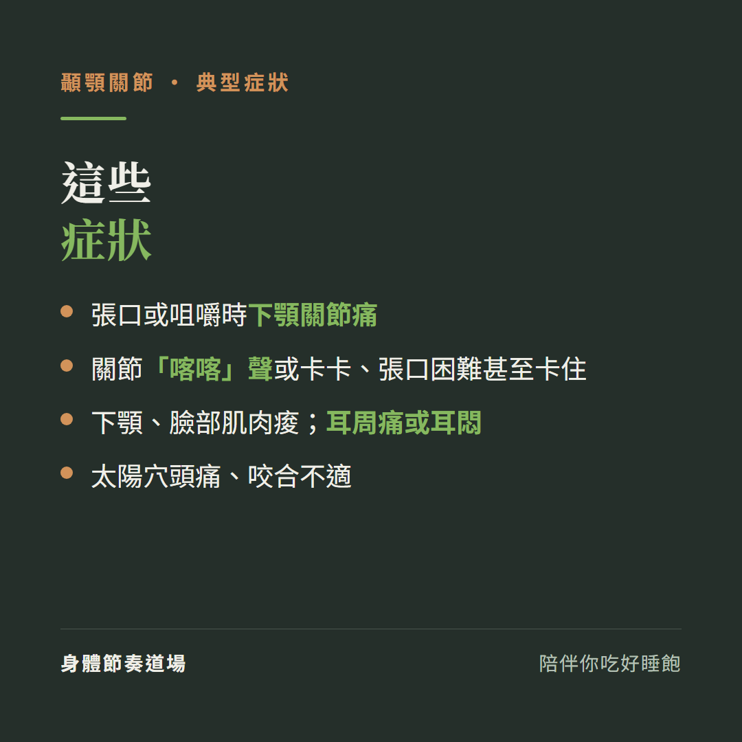 顳顎關節這些症狀:張口或咀嚼時下顎關節痛、關節喀喀聲或卡卡張口困難甚至卡住、下顎臉部肌肉痠耳周痛或耳悶、太陽穴頭痛咬合不適