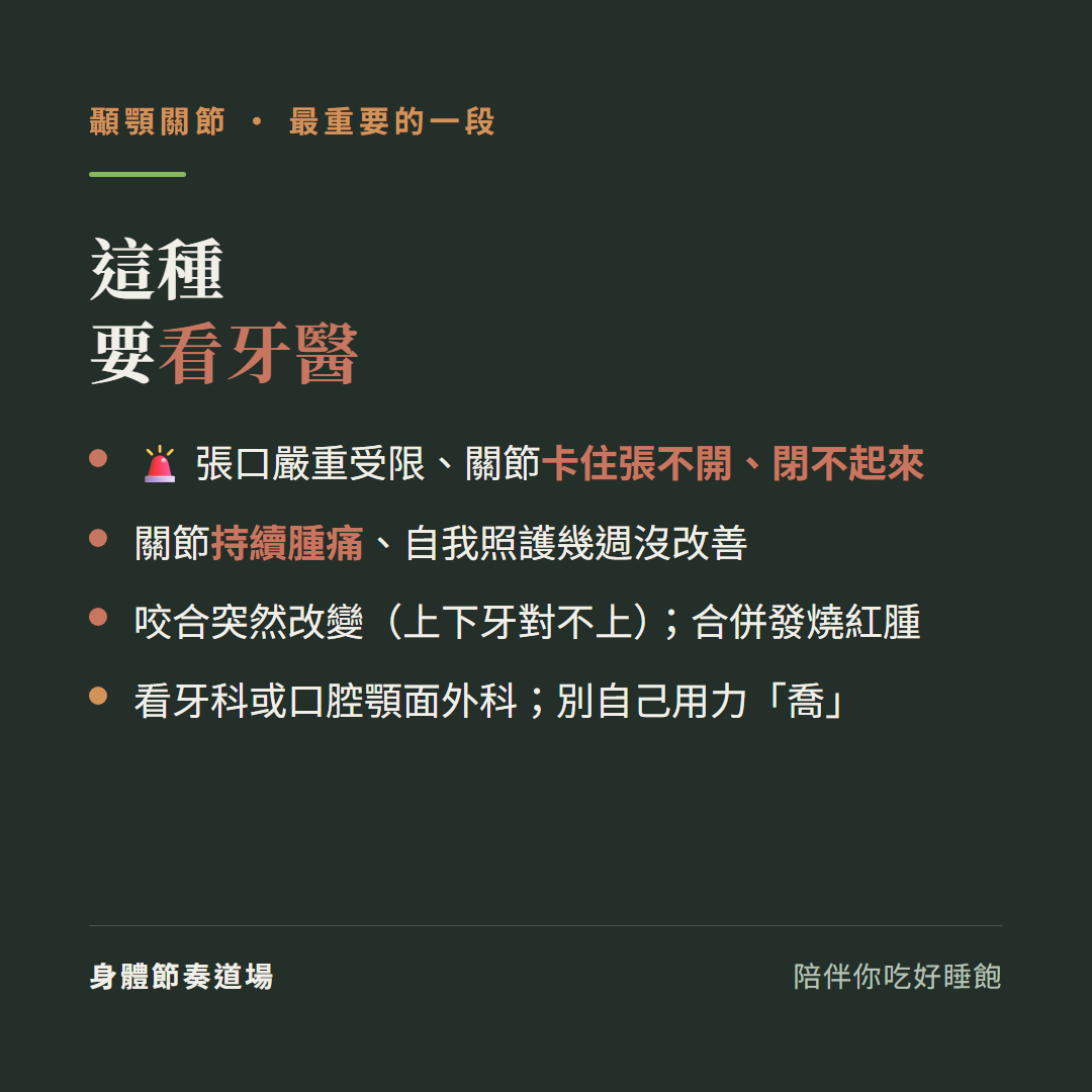 顳顎關節這種要看牙醫:張口嚴重受限關節卡住張不開閉不起來、關節持續腫痛自我照護幾週沒改善、咬合突然改變上下牙對不上合併發燒紅腫、看牙科或口腔顎面外科別自己用力喬