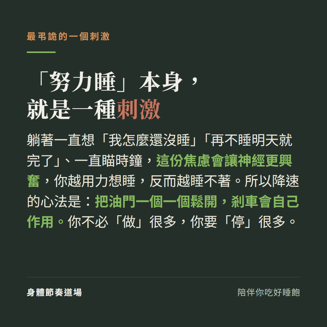 努力睡本身就是一種刺激:躺著一直想我怎麼還沒睡一直瞄時鐘這份焦慮會讓神經更興奮越用力想睡反而越睡不著,降速心法是把油門一個一個鬆開剎車會自己作用你不必做很多你要停很多