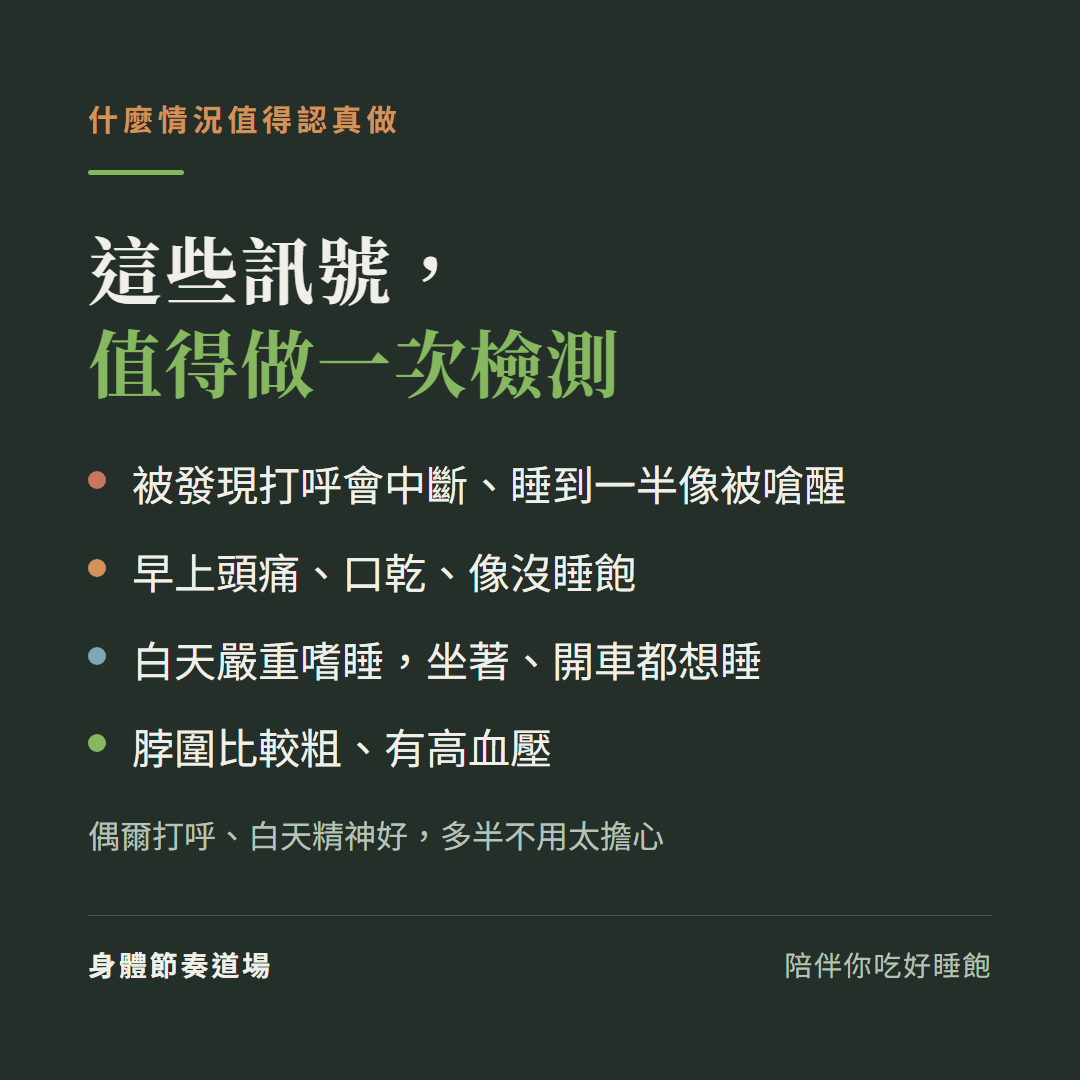 哪些訊號值得做睡眠檢測:被發現打呼會中斷或睡到一半像被嗆醒、早上頭痛口乾像沒睡飽、白天嚴重嗜睡開車都想睡、脖圍粗有高血壓;偶爾打呼白天精神好多半不用太擔心
