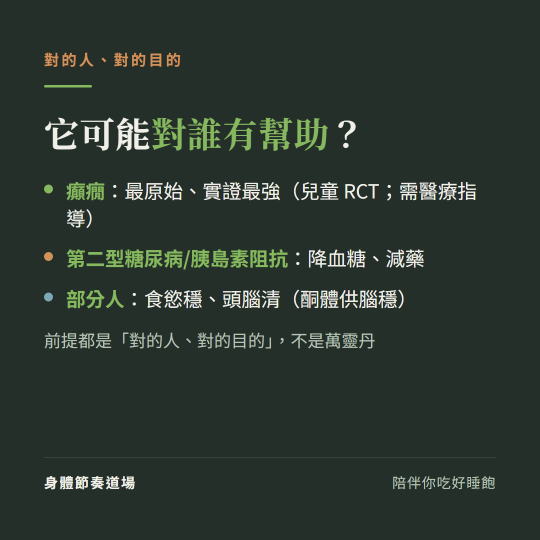 生酮可能對誰有幫助對的人對的目的:癲癇是最原始實證最強的兒童RCT需醫療指導、第二型糖尿病和胰島素阻抗降血糖減藥、部分人食慾穩頭腦清酮體供腦穩,前提都是對的人對的目的不是萬靈丹