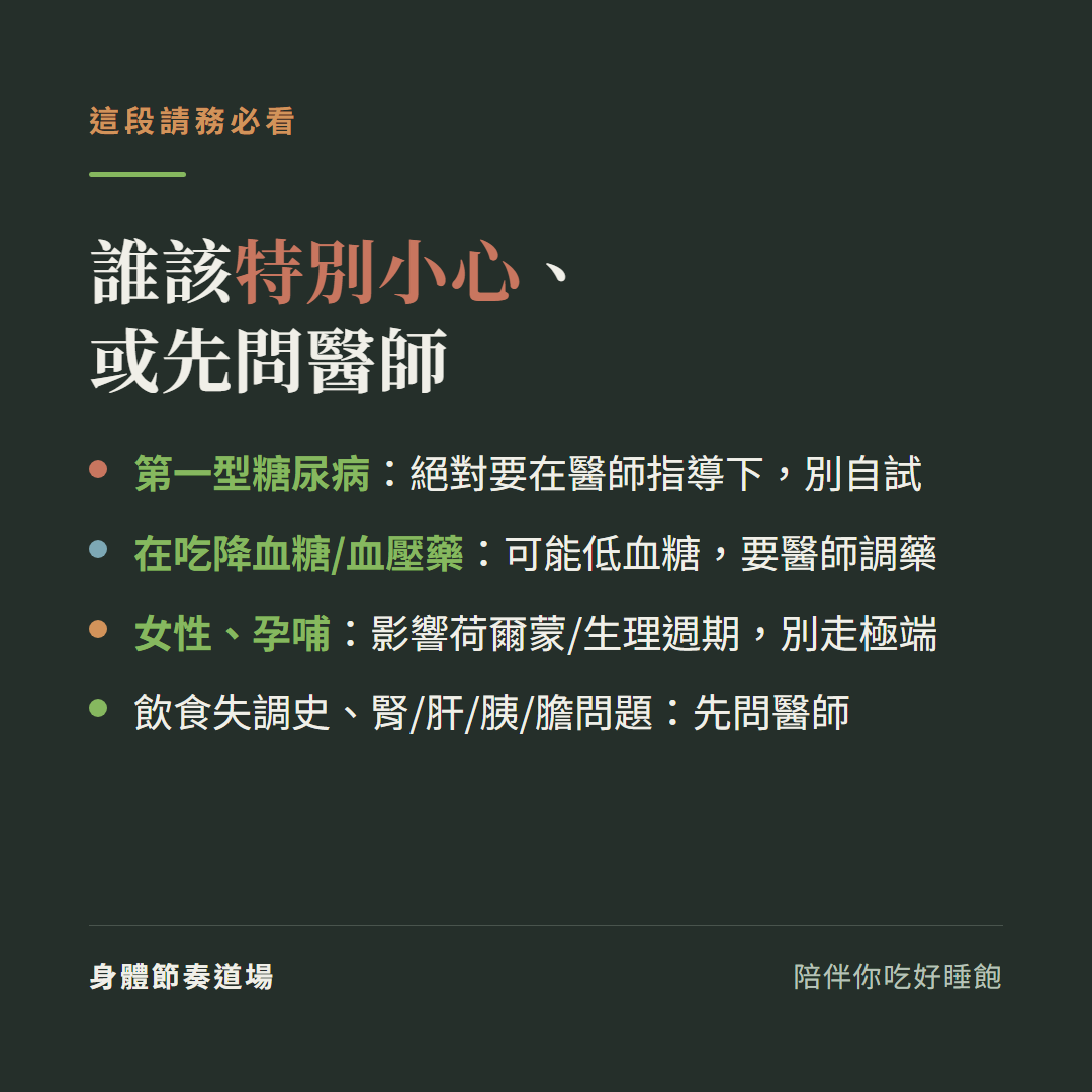 誰該特別小心或先問醫師這段請務必看:第一型糖尿病絕對要在醫師指導下別自試、在吃降血糖或血壓藥可能低血糖要醫師調藥、女性孕哺影響荷爾蒙和生理週期別走極端、有飲食失調史或腎肝胰膽問題先問醫師