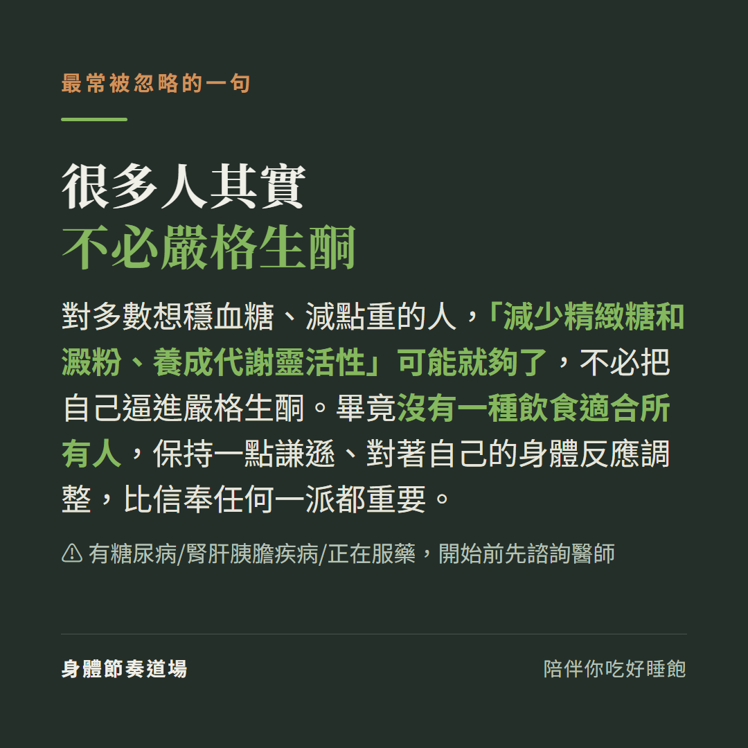 很多人其實不必嚴格生酮:對多數想穩血糖減點重的人減少精緻糖和澱粉養成代謝靈活性可能就夠了不必把自己逼進嚴格生酮,畢竟沒有一種飲食適合所有人保持謙遜對著自己的身體反應調整比信奉任何一派都重要,有糖尿病腎肝胰膽疾病或正在服藥開始前先諮詢醫師