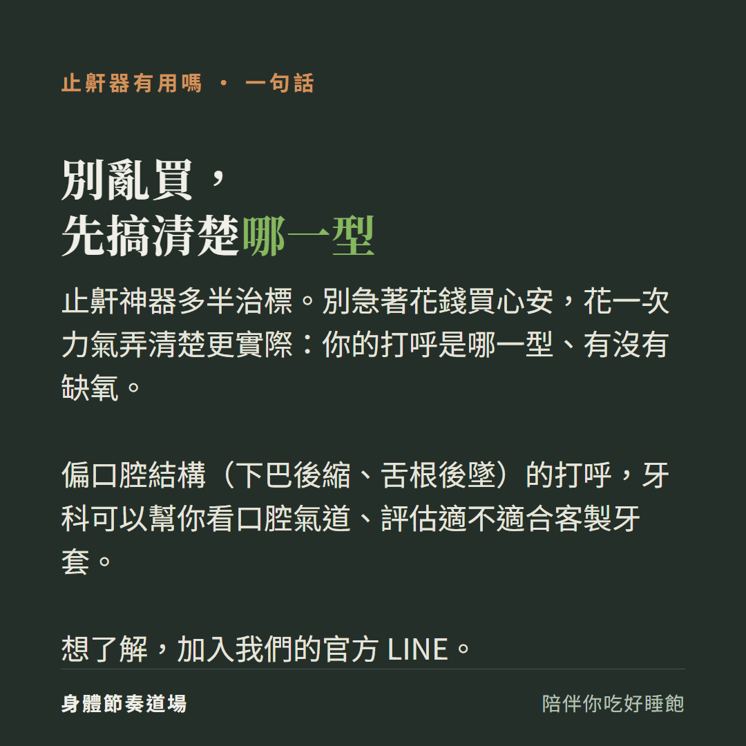 止鼾器別亂買先搞清楚哪一型:止鼾神器多半治標別急著花錢買心安花一次力氣弄清楚你的打呼是哪一型有沒有缺氧、偏口腔結構下巴後縮舌根後墜的打呼牙科可以幫你看口腔氣道評估適不適合客製牙套、想了解加入我們的官方LINE