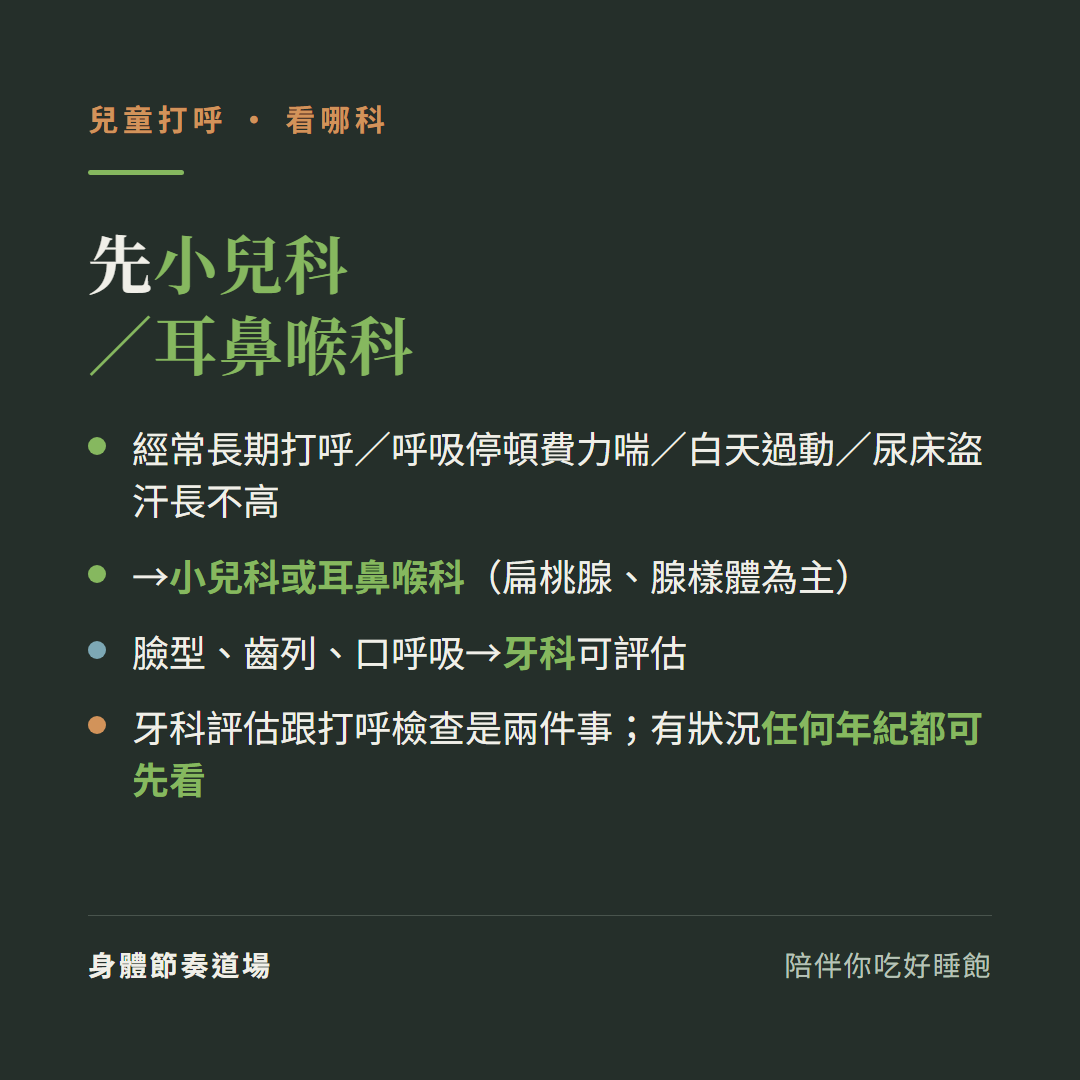 兒童打呼先看小兒科或耳鼻喉科:經常長期打呼呼吸停頓費力喘白天過動尿床盜汗長不高、先小兒科或耳鼻喉科扁桃腺腺樣體為主、臉型齒列口呼吸牙科可評估、牙科評估跟打呼檢查是兩件事有狀況任何年紀都可先看