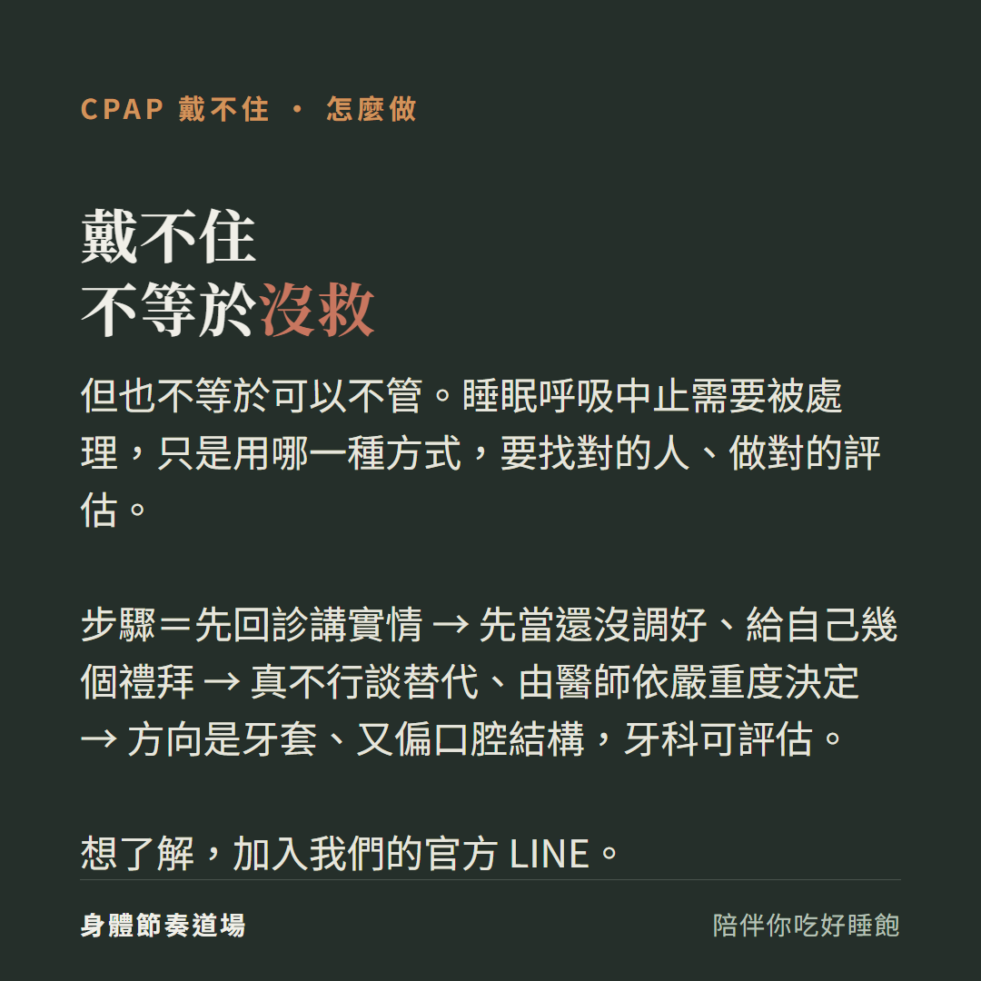 CPAP戴不住不等於沒救但也不等於可以不管:睡眠呼吸中止需要被處理只是用哪一種方式要找對的人做對的評估、步驟先回診講實情先當還沒調好給自己幾個禮拜真不行談替代由醫師依嚴重度決定方向是牙套又偏口腔結構牙科可評估、想了解加入官方LINE