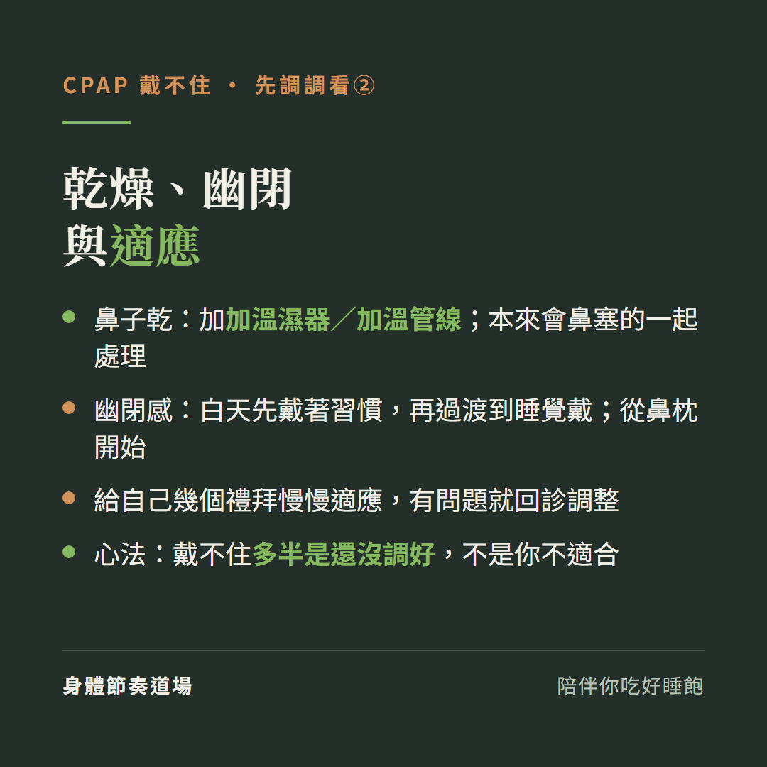 CPAP戴不住調乾燥幽閉與適應:鼻子乾加加溫濕器加溫管線本來會鼻塞的一起處理、幽閉感白天先戴著習慣再過渡到睡覺戴從鼻枕開始、給自己幾個禮拜慢慢適應有問題就回診、心法戴不住多半是還沒調好不是你不適合