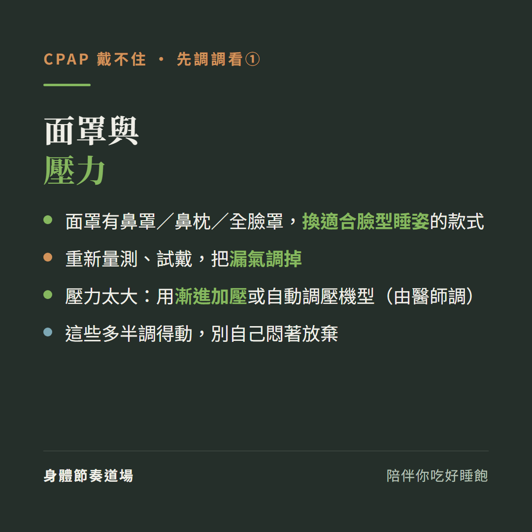 CPAP戴不住先調面罩與壓力:面罩有鼻罩鼻枕全臉罩換適合臉型睡姿的款式、重新量測試戴把漏氣調掉、壓力太大用漸進加壓或自動調壓機型由醫師調、這些多半調得動別自己悶著放棄