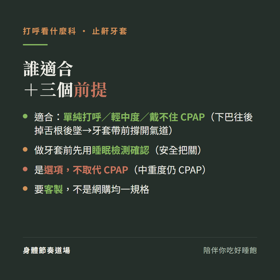 止鼾牙套誰適合加三個前提:適合單純打呼輕中度戴不住CPAP下巴往後掉舌根後墜牙套帶前撐開氣道、做牙套前先用睡眠檢測確認安全把關、是選項不取代CPAP中重度仍CPAP、要客製不是網購均一規格