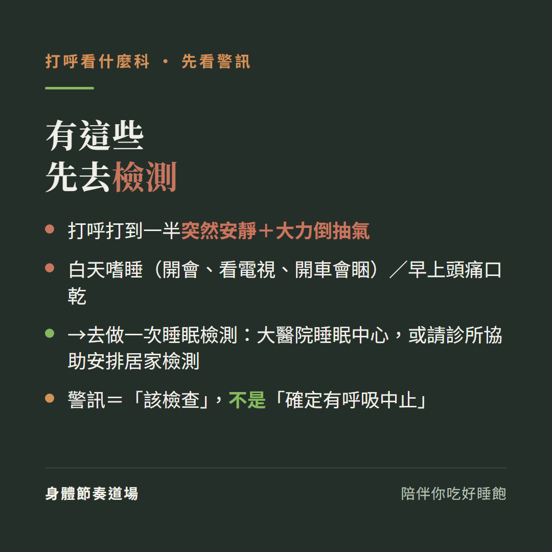 打呼有這些警訊先去檢測:打呼打到一半突然安靜加大力倒抽氣、白天嗜睡開會看電視開車會睏加早上頭痛口乾、去做一次睡眠檢測大醫院睡眠中心或請診所協助安排居家檢測、警訊等於該檢查不是確定有呼吸中止