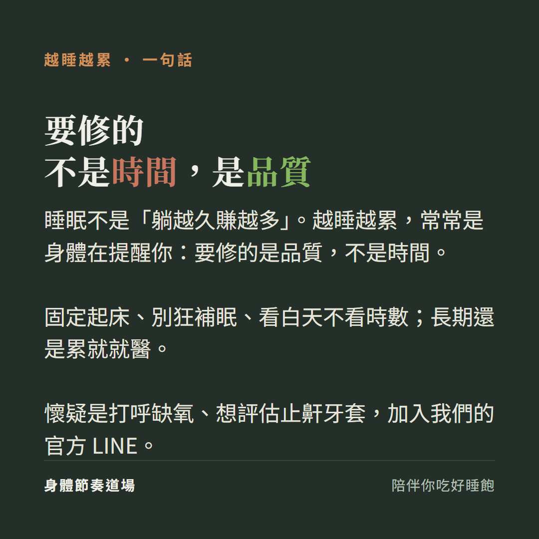 越睡越累要修的不是時間是品質:睡眠不是躺越久賺越多越睡越累常常是身體在提醒你要修的是品質不是時間、固定起床別狂補眠看白天不看時數長期還是累就就醫、懷疑是打呼缺氧想評估止鼾牙套加入我們的官方LINE