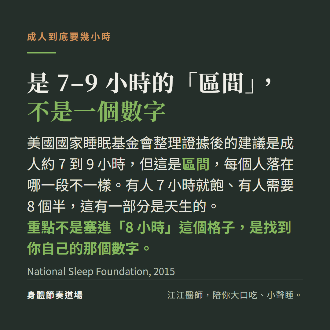 成人睡眠是 7-9 小時的區間、不是一個數字：美國國家睡眠基金會建議，每個人落在區間哪一段不同，這有一部分是天生的，重點是找到自己的數字不是塞進 8 小時(NSF 2015)