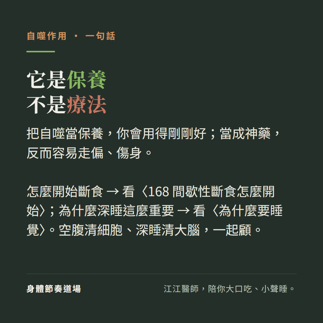自噬是保養不是療法:把自噬當保養你會用得剛剛好當成神藥反而容易走偏傷身、怎麼開始斷食看168間歇性斷食怎麼開始、為什麼深睡這麼重要看為什麼要睡覺、空腹清細胞深睡清大腦一起顧