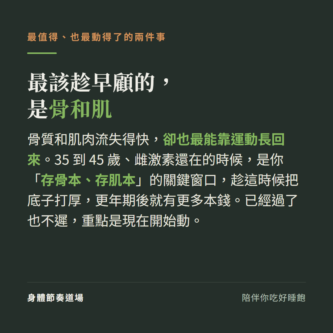 更年期最該趁早顧的是骨和肌:骨質和肌肉流失得快卻也最能靠運動長回來,35到45歲雌激素還在的時候是存骨本存肌本的關鍵窗口趁這時候把底子打厚更年期後就有更多本錢,已經過了也不遲重點是現在開始動