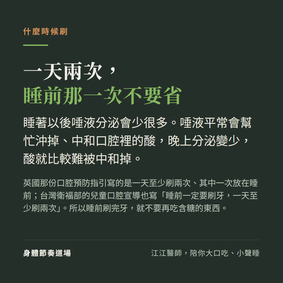什麼時候刷牙:一天兩次,睡前那一次不要省。睡著以後唾液分泌會少很多,而唾液平常會幫忙沖掉、中和口腔裡的酸,晚上分泌變少酸就比較難被中和掉。英國那份口腔預防指引寫的是一天至少刷兩次、其中一次放在睡前,台灣衛福部的兒童口腔宣導也寫睡前一定要刷牙