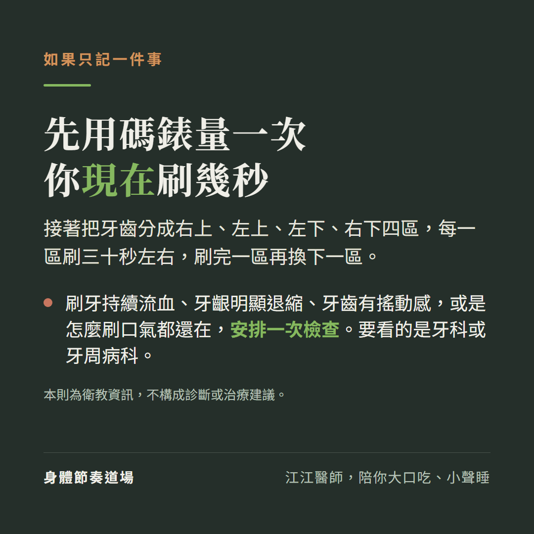 刷牙時間的行動建議:先用碼錶量一次你現在刷幾秒,接著把牙齒分成右上、左上、左下、右下四區,每一區刷三十秒左右。刷牙持續流血、牙齦明顯退縮、牙齒有搖動感,或是怎麼刷口氣都還在,安排一次檢查,要看的是牙科或牙周病科