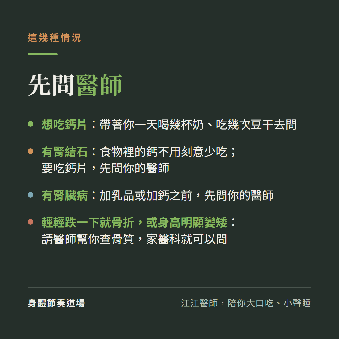 這幾種情況,先問醫師:想吃鈣片:帶著你一天喝幾杯奶、吃幾次豆干去問;有腎結石:食物裡的鈣不用刻意少吃;要吃鈣片,先問你的醫師;有腎臟病:加乳品或加鈣之前,先問你的醫師;輕輕跌一下就骨折,或身高明顯變矮:請醫師幫你查骨質,家醫科就可以問