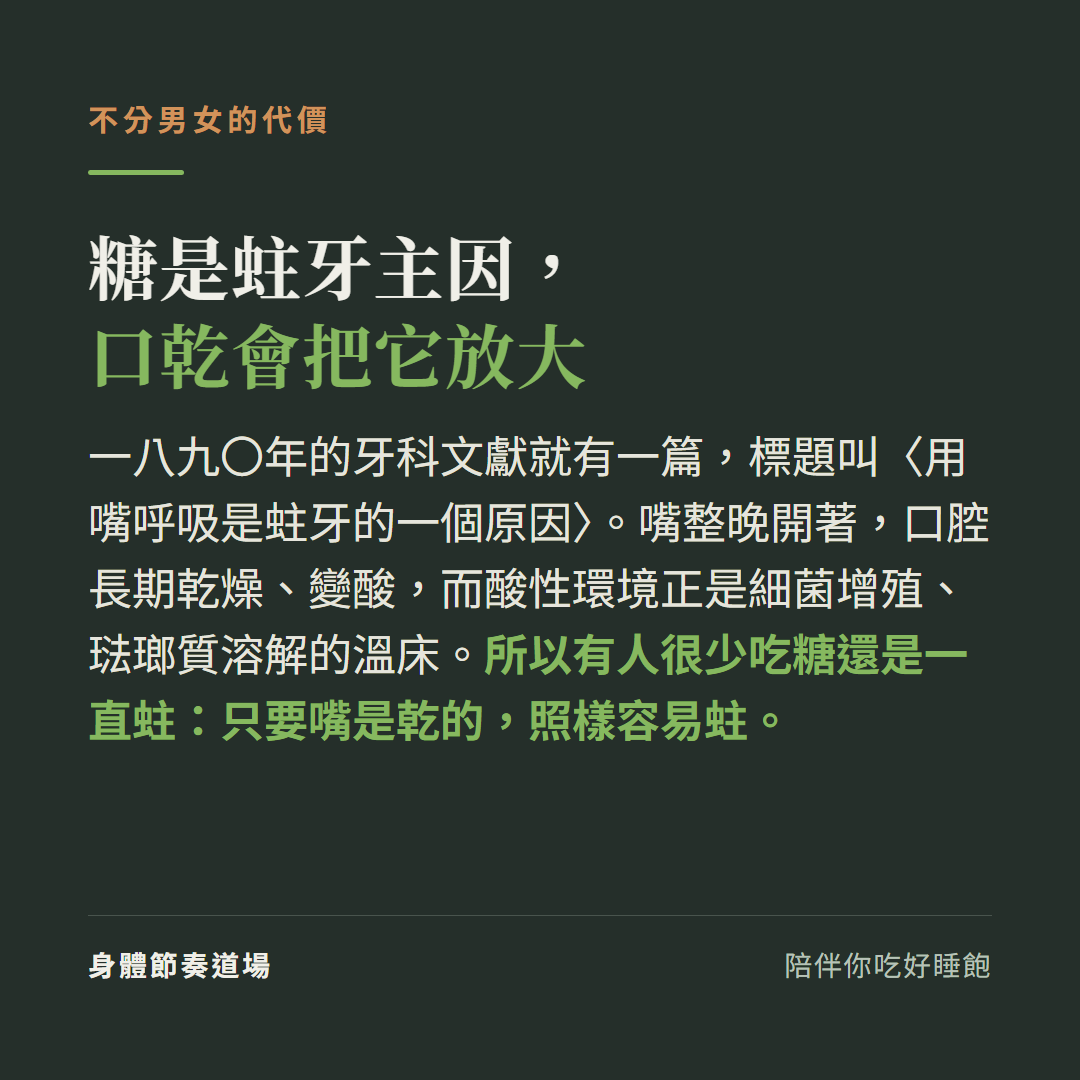 糖是蛀牙主因口乾會把它放大:一八九〇年牙科文獻有一篇標題叫用嘴呼吸是蛀牙的一個原因,嘴整晚開著口腔長期乾燥變酸這個酸性環境是細菌增殖琺瑯質溶解的溫床,所以有人很少吃糖還是一直蛀