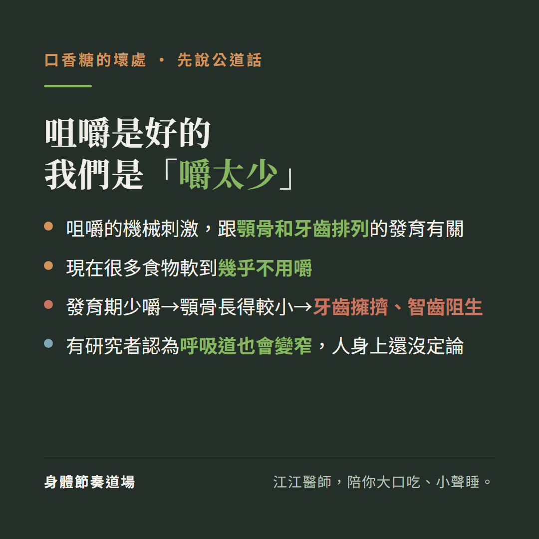 咀嚼是好的我們是嚼太少:咀嚼的機械刺激跟顎骨和牙齒排列的發育有關、現在很多食物軟到幾乎不用嚼、發育期少嚼顎骨長得較小導致牙齒擁擠智齒阻生、有研究者認為呼吸道也會變窄但人身上還沒定論