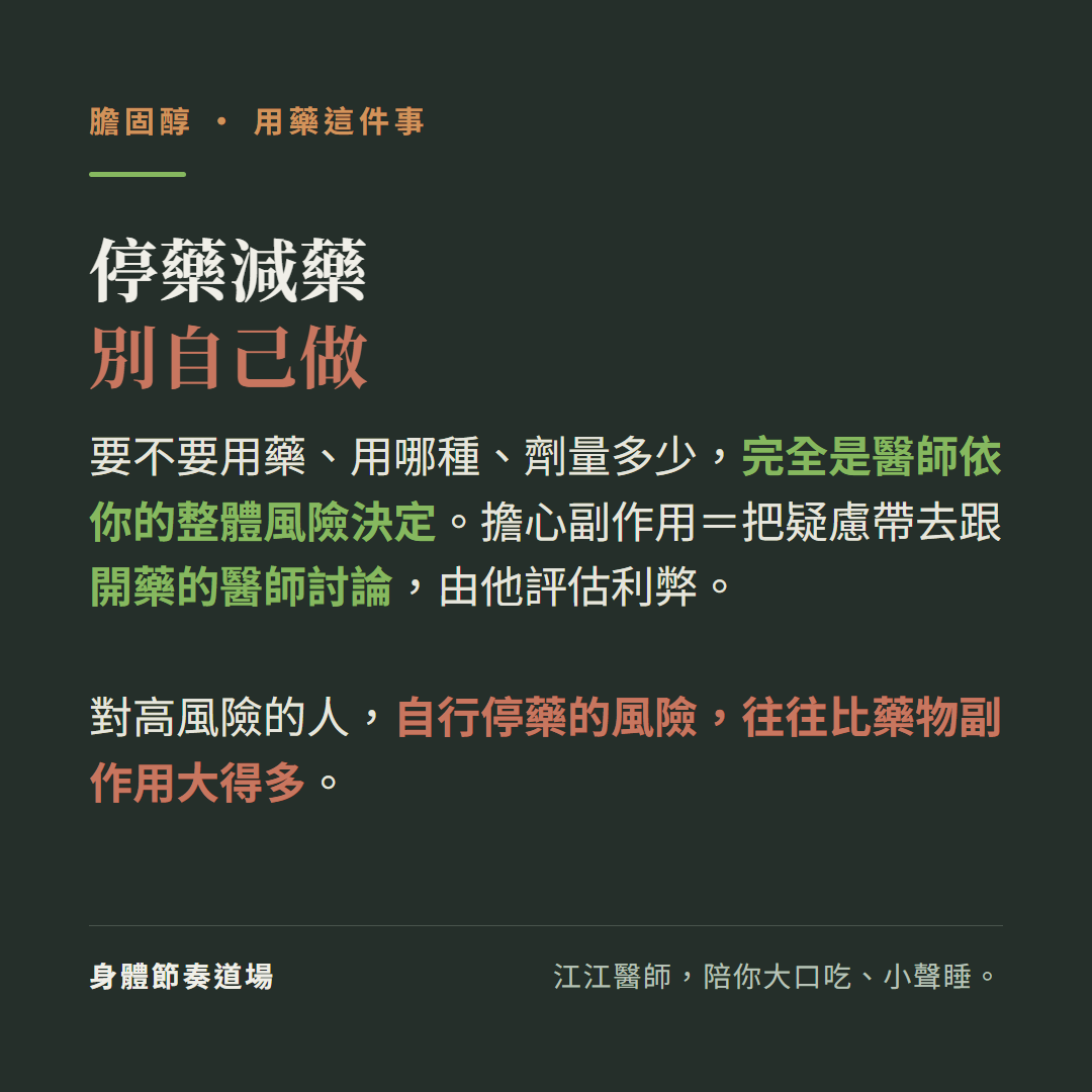 膽固醇用藥停藥減藥別自己做:要不要用藥用哪種劑量多少完全是醫師依你的整體風險決定、擔心副作用就把疑慮帶去跟開藥的醫師討論由他評估利弊、對高風險的人自行停藥的風險往往比藥物副作用大得多