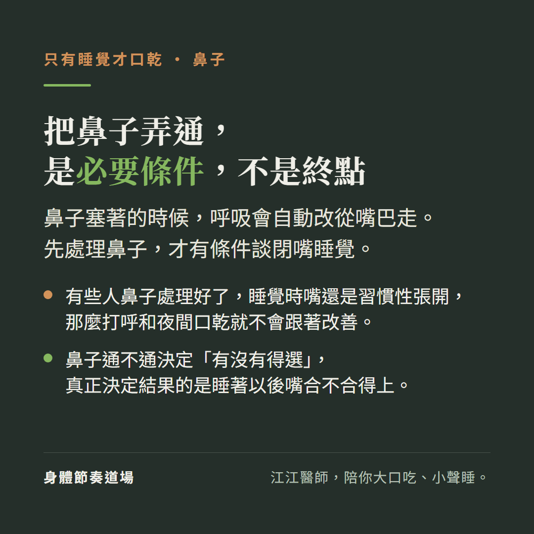 只有睡覺才口乾,鼻子,把鼻子弄通,是必要條件,不是終點:鼻子塞著的時候,呼吸會自動改從嘴巴走。先處理鼻子,才有條件談閉嘴睡覺。有些人鼻子處理好了,睡覺時嘴還是習慣性張開,那麼打呼和夜間口乾就不會跟著改善。鼻子通不通決定「有沒有得選」,真正決定結果的是睡著以後嘴合不合得上。