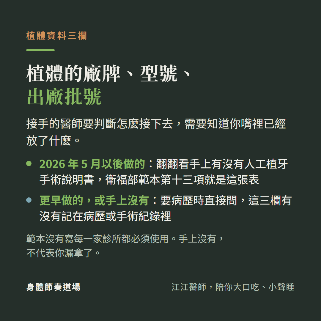 植體資料三欄:植體的廠牌、型號、出廠批號;接手的醫師要判斷怎麼接下去,需要知道你嘴裡已經放了什麼。2026年5月以後做的:翻翻看手上有沒有人工植牙手術說明書,衛福部範本第十三項就是這張表;更早做的,或手上沒有:要病歷時直接問,這三欄有沒有記在病歷或手術紀錄裡;範本沒有寫每一家診所都必須使用。手上沒有,不代表你漏拿了。