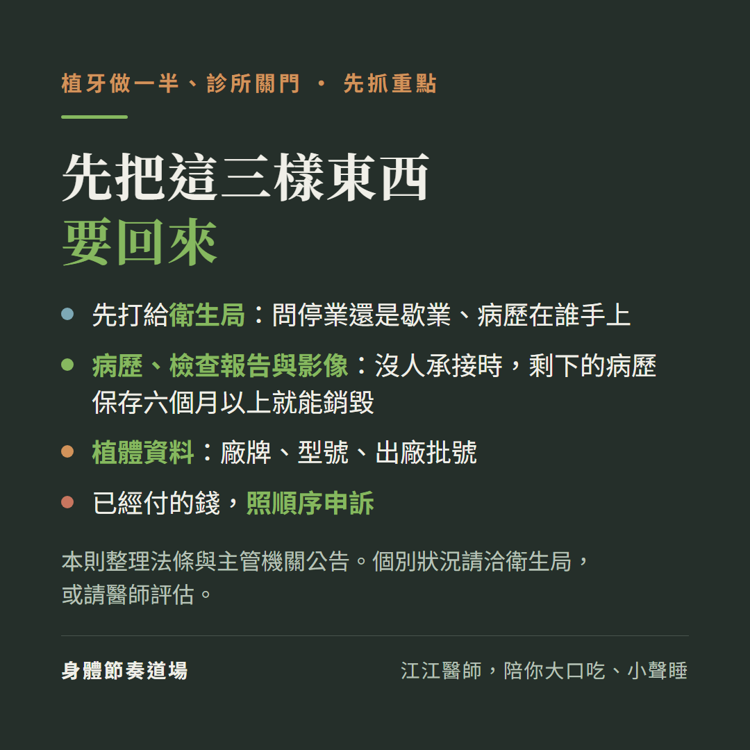 植牙做一半、診所關門,先抓重點,先把這三樣東西要回來:先打給衛生局:問停業還是歇業、病歷在誰手上;病歷、檢查報告與影像:沒人承接時,剩下的病歷保存六個月以上就能銷毀;植體資料:廠牌、型號、出廠批號;已經付的錢,照順序申訴;本則整理法條與主管機關公告。個別狀況請洽衛生局,或請醫師評估。