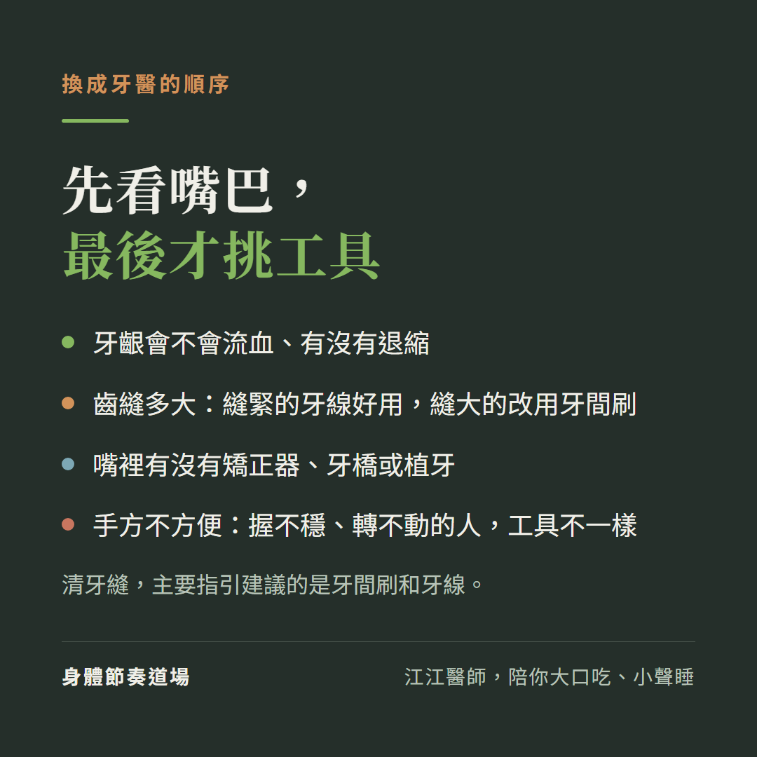 換成牙醫挑清潔工具的順序:先看牙齦會不會流血、有沒有退縮;再看齒縫多大,縫緊的牙線好用、縫大的改用牙間刷;看嘴裡有沒有矯正器、牙橋或植牙;看手方不方便,握不穩、轉不動的人工具不一樣。先看嘴巴,最後才挑工具;清牙縫,主要指引建議的是牙間刷和牙線