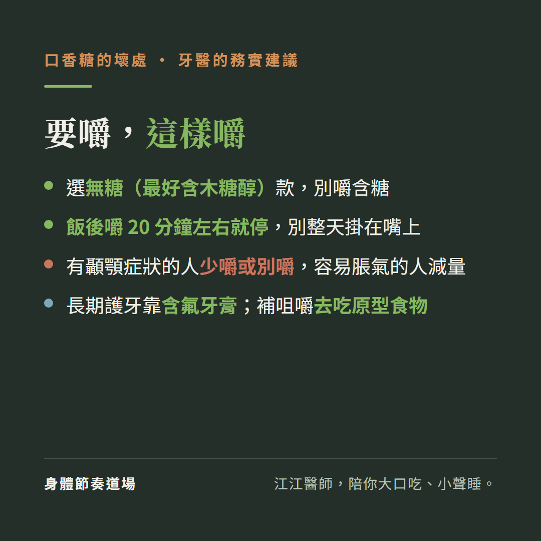 口香糖要嚼這樣嚼牙醫的務實建議:選無糖最好含木糖醇款別嚼含糖、飯後嚼20分鐘左右就停別整天掛在嘴上、有顳顎症狀的人少嚼或別嚼容易脹氣的人減量、長期護牙靠含氟牙膏補咀嚼去吃原型食物