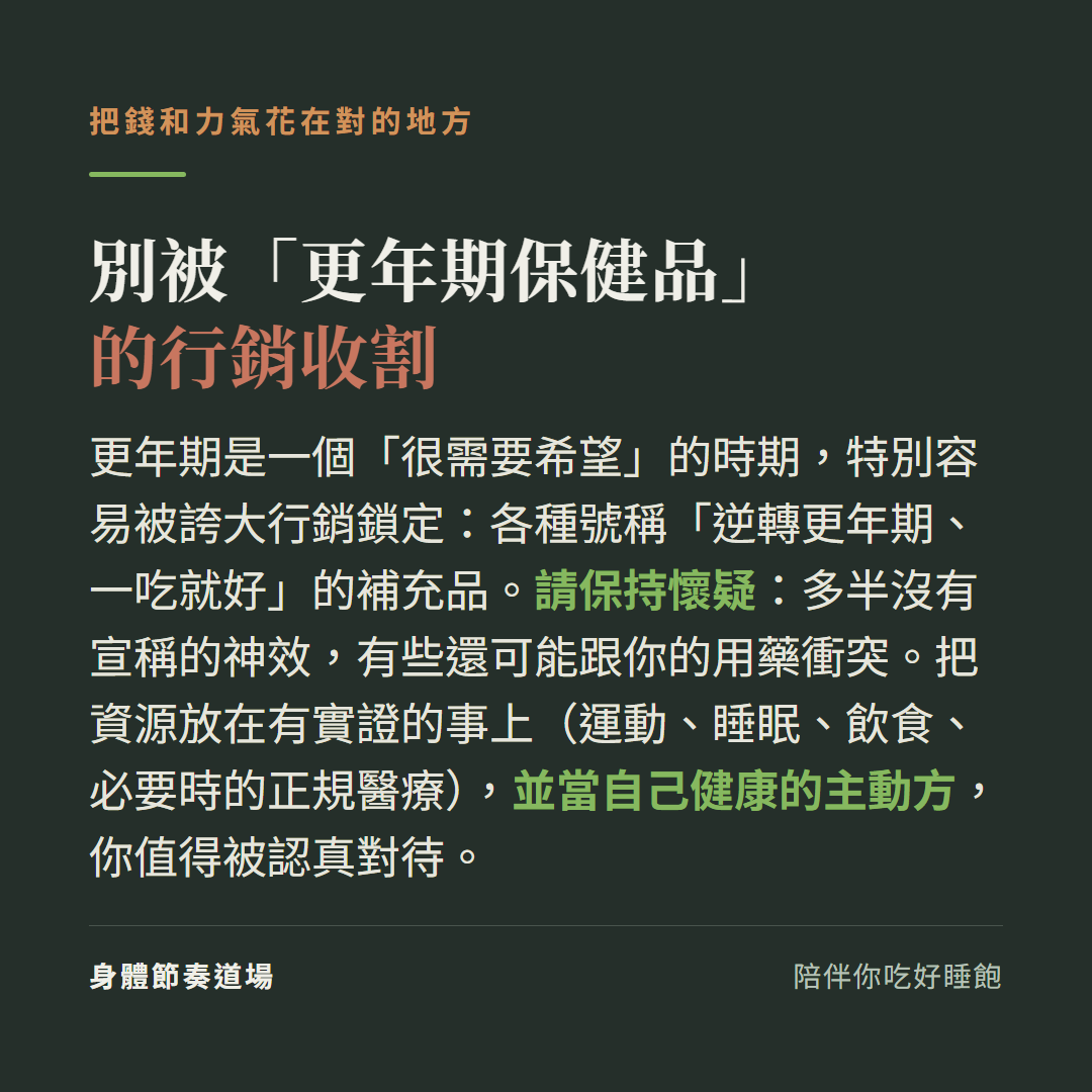 別被更年期保健品的行銷收割:更年期是很需要希望的時期特別容易被誇大行銷鎖定各種號稱逆轉更年期一吃就好的補充品請保持懷疑多半沒有宣稱的神效有些還可能跟你的用藥衝突,把資源放在有實證的事上運動睡眠飲食必要時正規醫療並當自己健康的主動方你值得被認真對待