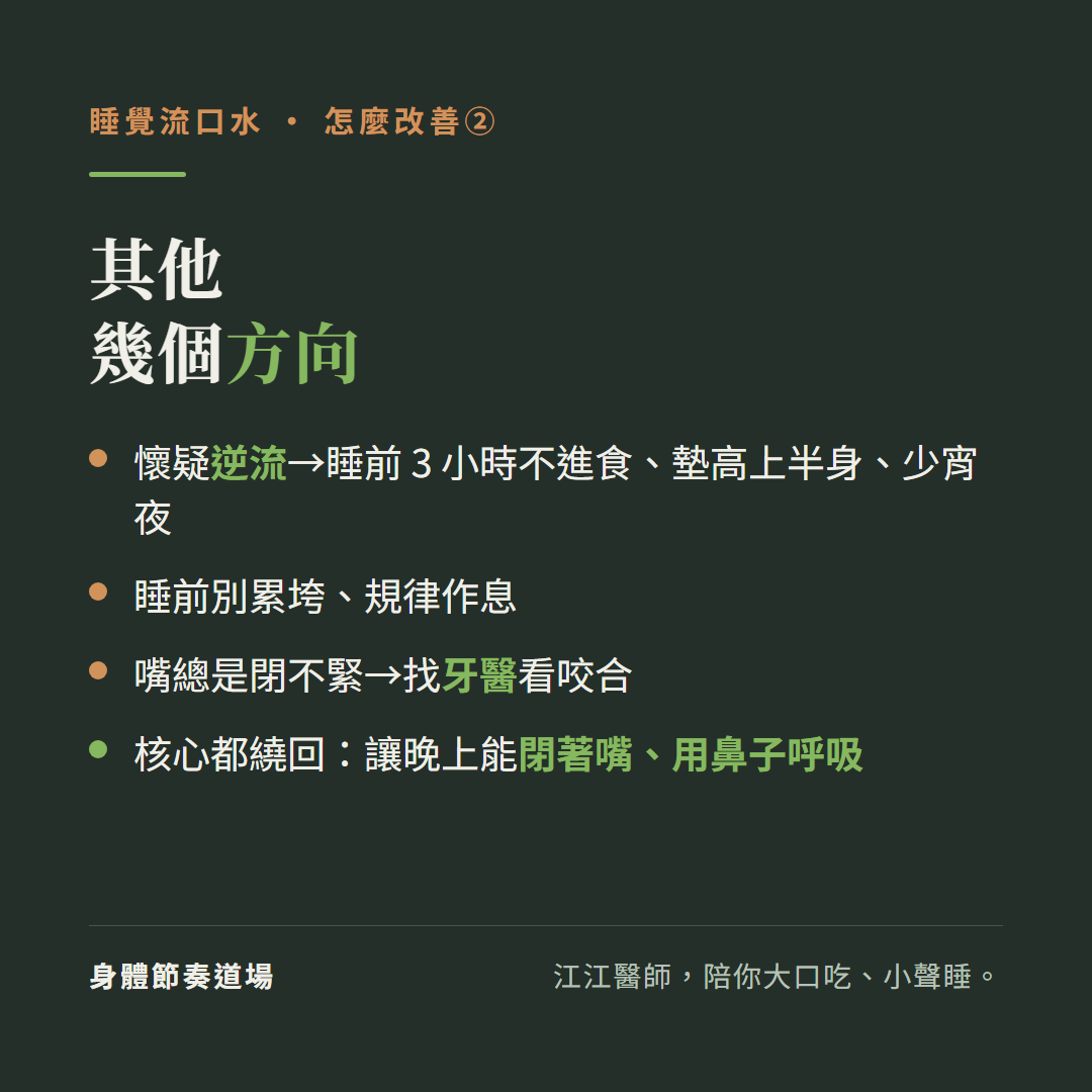 睡覺流口水其他幾個方向:懷疑逆流睡前三小時不進食墊高上半身少宵夜、睡前別累垮規律作息、嘴總是閉不緊找牙醫看咬合、核心都繞回讓晚上能閉著嘴用鼻子呼吸