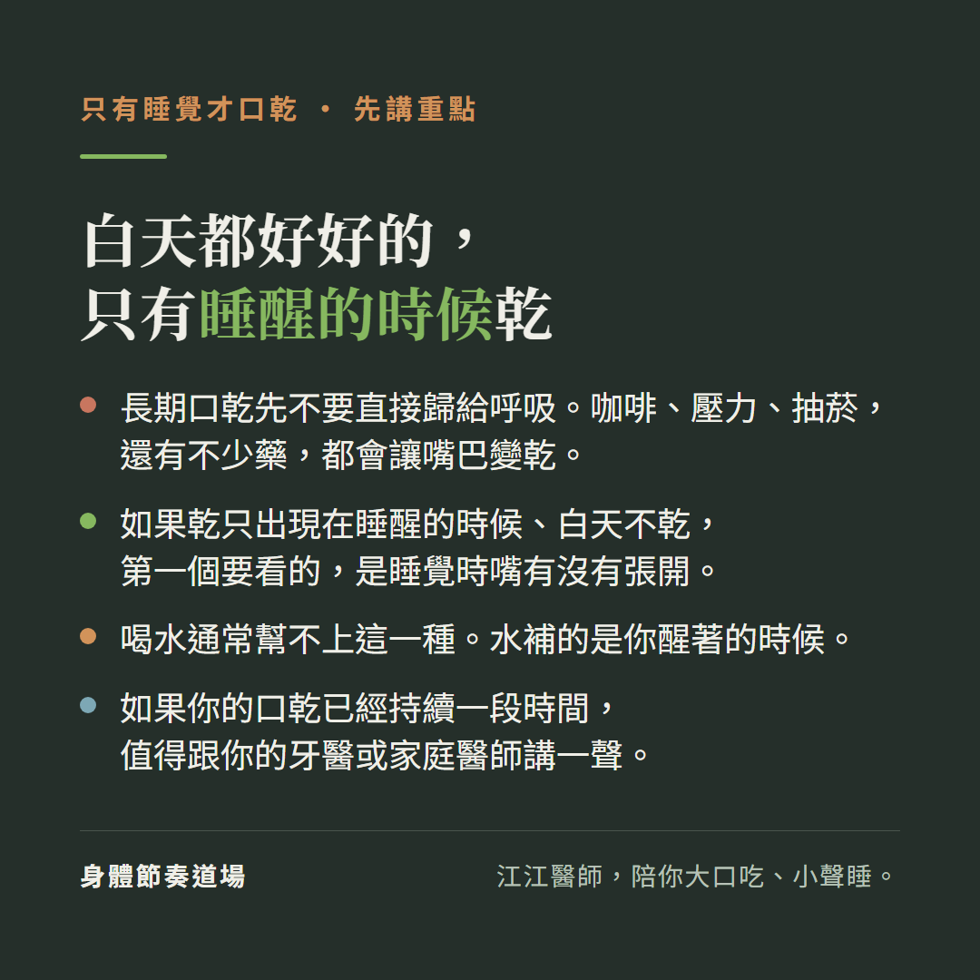 只有睡覺才口乾,先講重點,白天都好好的,只有睡醒的時候乾:長期口乾先不要直接歸給呼吸。咖啡、壓力、抽菸,還有不少藥,都會讓嘴巴變乾。如果乾只出現在睡醒的時候、白天不乾,第一個要看的,是睡覺時嘴有沒有張開。喝水通常幫不上這一種。水補的是你醒著的時候。如果你的口乾已經持續一段時間,值得跟你的牙醫或家庭醫師講一聲。