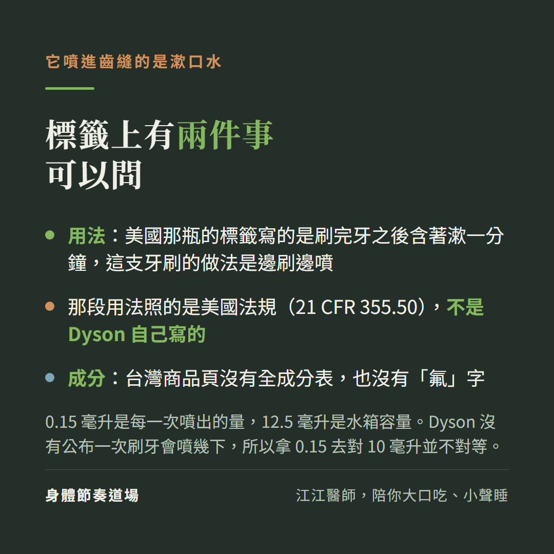 它噴進齒縫的是漱口水,標籤上有兩件事可以問:用法上,美國那瓶的標籤寫的是刷完牙之後含著漱一分鐘,而這支牙刷的做法是邊刷邊噴,那段用法照的是美國法規 21 CFR 355.50、不是 Dyson 自己寫的;成分上,台灣商品頁沒有全成分表,也沒有「氟」字。0.15 毫升是每一次噴出的量,12.5 毫升是水箱容量