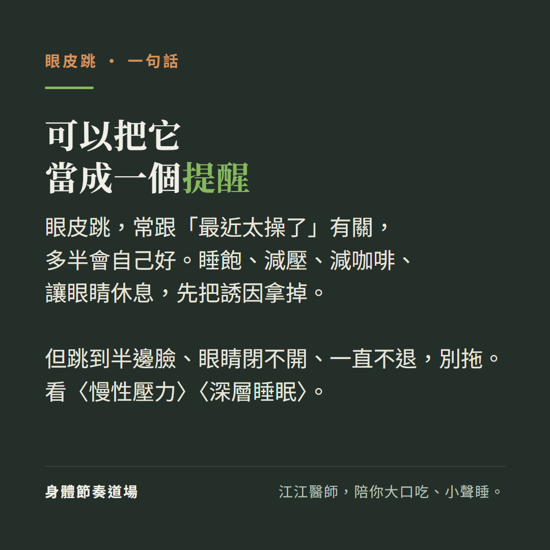 眼皮跳可以當成一個提醒:常跟最近太操了有關多半會自己好、睡飽減壓減咖啡讓眼睛休息先把誘因拿掉、但跳到半邊臉眼睛閉不開一直不退別拖、看慢性壓力看深層睡眠