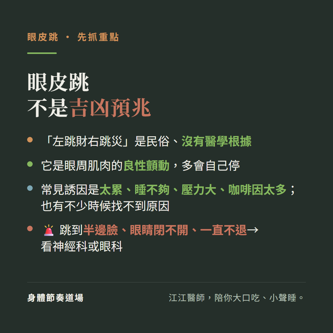 眼皮跳重點不是吉凶預兆:左跳財右跳災是民俗沒有醫學根據、它是眼周肌肉的良性顫動多會自己停、常見誘因是太累睡不夠壓力大咖啡因太多也有不少時候找不到原因、跳到半邊臉眼睛閉不開一直不退要看神經科或眼科