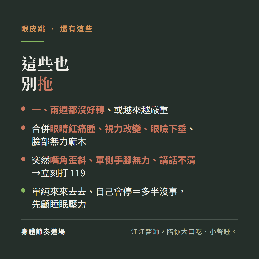 眼皮跳這些也別拖:一兩週都沒好轉或越來越嚴重、合併眼睛紅痛腫視力改變眼瞼下垂臉部無力麻木、突然嘴角歪斜單側手腳無力講話不清立刻打119、單純來來去去自己會停等於多半沒事先顧睡眠壓力