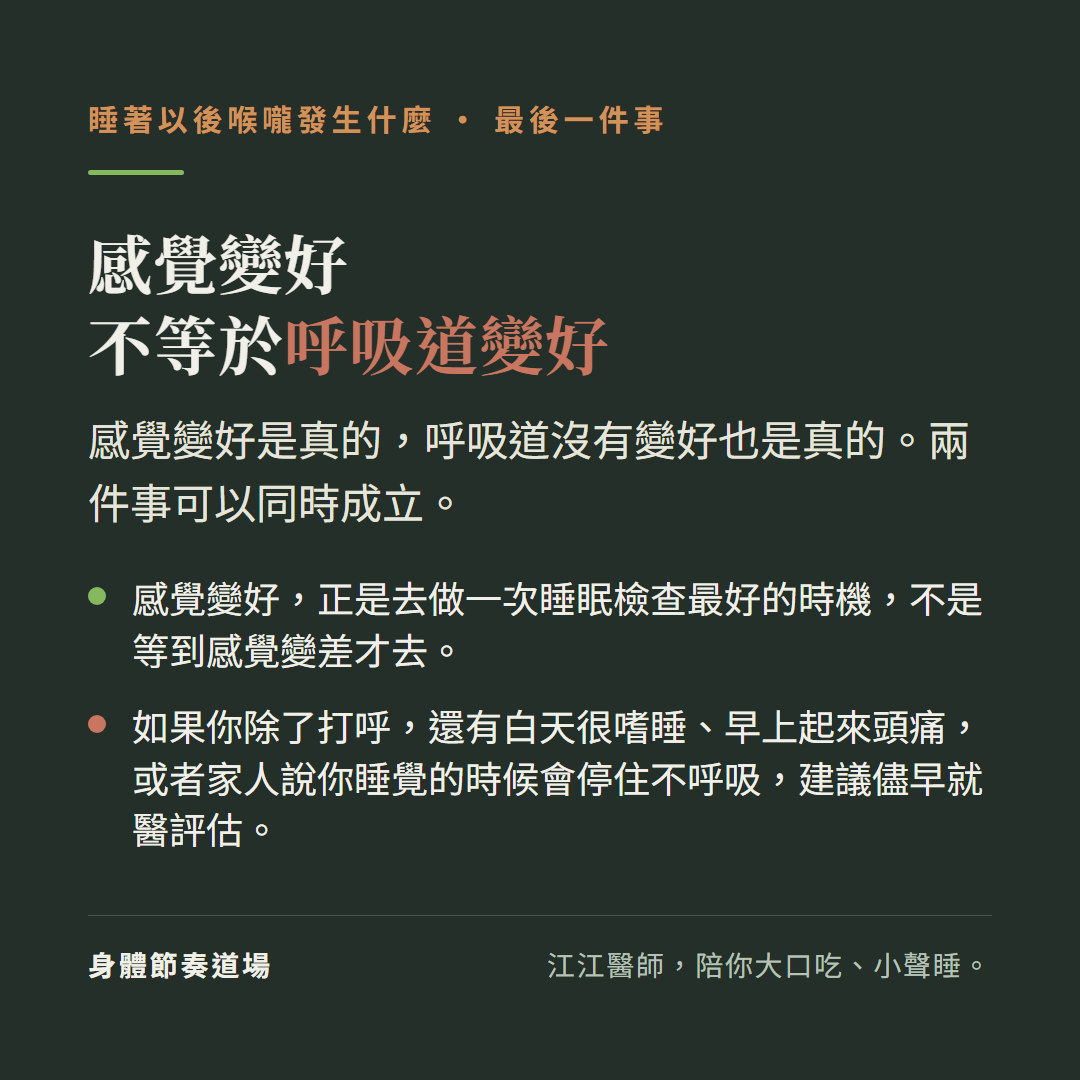 感覺變好不等於呼吸道變好:感覺變好是真的,呼吸道沒有變好也是真的,兩件事可以同時成立;感覺變好正是去做一次睡眠檢查最好的時機,不是等到感覺變差才去;如果你除了打呼還有白天很嗜睡、早上起來頭痛,或者家人說你睡覺的時候會停住不呼吸,建議儘早就醫評估