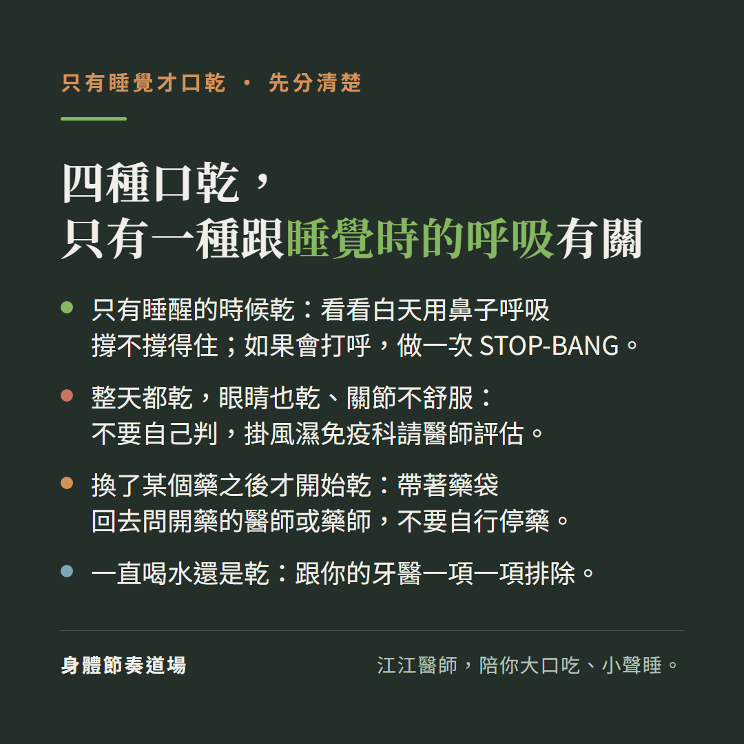 只有睡覺才口乾,先分清楚,四種口乾,只有一種跟睡覺時的呼吸有關:只有睡醒的時候乾:看看白天用鼻子呼吸撐不撐得住;如果會打呼,做一次STOP-BANG。整天都乾,眼睛也乾、關節不舒服:不要自己判,掛風濕免疫科請醫師評估。換了某個藥之後才開始乾:帶著藥袋回去問開藥的醫師或藥師,不要自行停藥。一直喝水還是乾:跟你的牙醫一項一項排除。