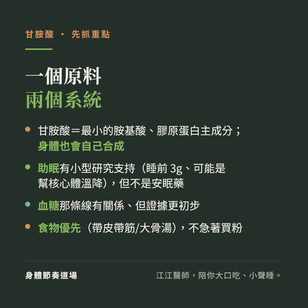 甘胺酸重點一個原料兩個系統:甘胺酸等於最小的胺基酸膠原蛋白主成分身體也會自己合成、助眠有小型研究支持睡前3克可能是幫核心體溫降但不是安眠藥、血糖那條線有關係但證據更初步、食物優先帶皮帶筋大骨湯不急著買粉