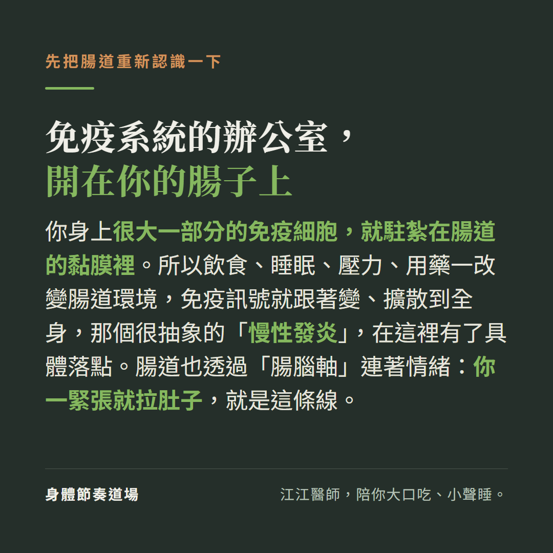 免疫系統的辦公室開在你的腸子上:你身上很大一部分的免疫細胞就駐紮在腸道的黏膜裡,飲食睡眠壓力用藥一改變腸道環境免疫訊號就跟著變擴散到全身那個很抽象的慢性發炎在這裡有了具體落點,腸道也透過腸腦軸連著情緒你一緊張就拉肚子就是這條線