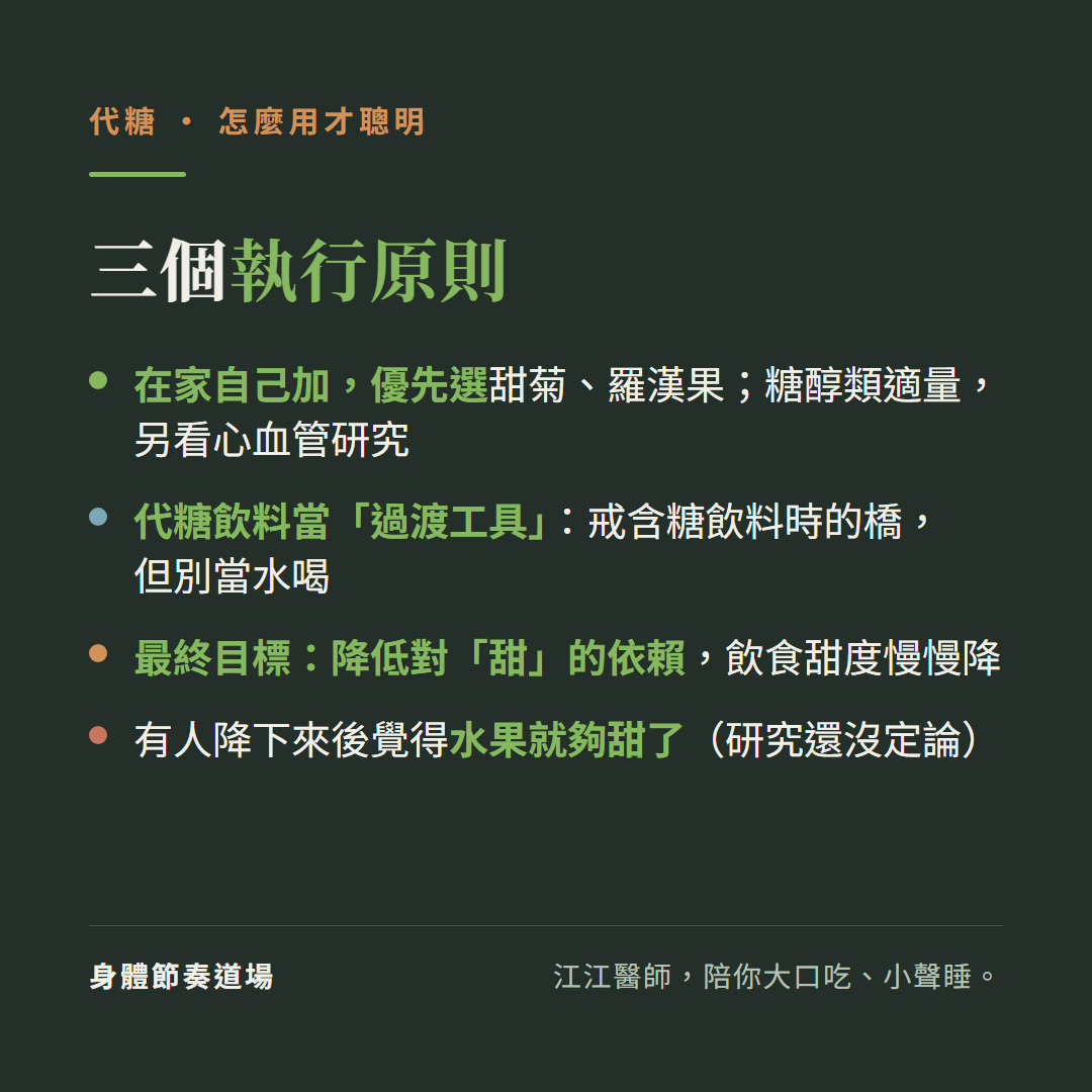 代糖怎麼用才聰明三個執行原則:在家自己加優先選甜菊羅漢果糖醇類適量另看心血管研究、代糖飲料當過渡工具戒含糖飲料時的橋但別當水喝、最終目標降低對甜的依賴飲食甜度慢慢降;有人降下來後覺得水果就夠甜了研究還沒定論