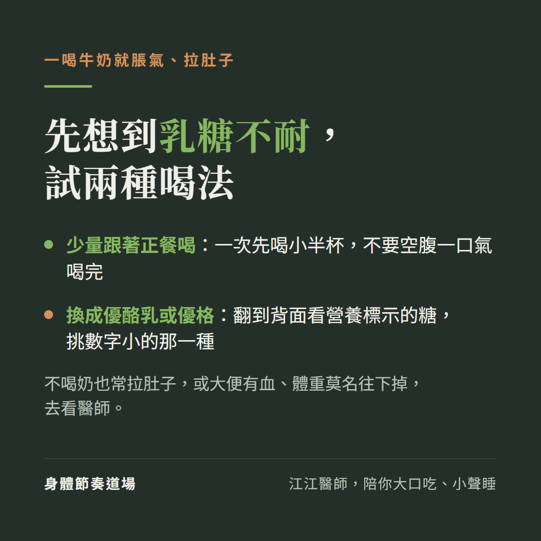 一喝牛奶就脹氣、拉肚子,先想到乳糖不耐,試兩種喝法:少量跟著正餐喝:一次先喝小半杯,不要空腹一口氣喝完;換成優酪乳或優格:翻到背面看營養標示的糖,挑數字小的那一種;不喝奶也常拉肚子,或大便有血、體重莫名往下掉,去看醫師。