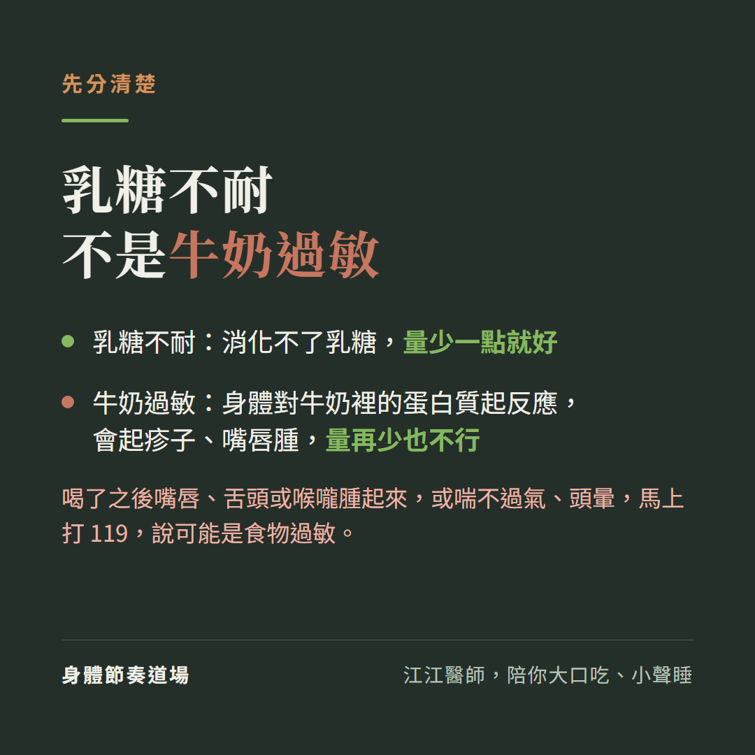 先分清楚,乳糖不耐不是牛奶過敏:乳糖不耐:消化不了乳糖,量少一點就好;牛奶過敏:身體對牛奶裡的蛋白質起反應,會起疹子、嘴唇腫,量再少也不行;喝了之後嘴唇、舌頭或喉嚨腫起來,或喘不過氣、頭暈,馬上打119,說可能是食物過敏。
