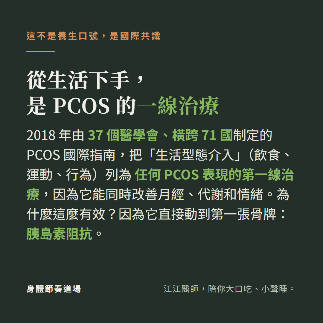 從生活下手是PCOS的一線治療這不是養生口號是國際共識:2018年由37個醫學會橫跨71國制定的PCOS國際指南把生活型態介入飲食運動行為列為任何PCOS表現的第一線治療能同時改善月經代謝和情緒,因為它直接動到第一張骨牌胰島素阻抗